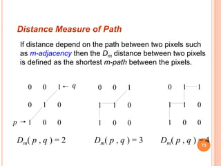If distance depend on the path between two pixels such
as m-adjacency then the Dm distance between two pixels
is defined as the shortest m-path between the pixels.
0 0 1
0 1 0
1 0 0
q
Dm( p , q ) = 2
0 0 1
1 1 0
1 0 0p
Dm( p , q ) = 3
0 1 1
1 1 0
1 0 0
Dm( p , q ) = 4
Distance Measure of Path
73
 