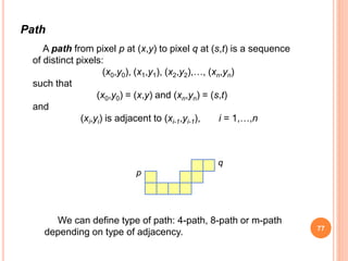Path
A path from pixel p at (x,y) to pixel q at (s,t) is a sequence
of distinct pixels:
(x0,y0), (x1,y1), (x2,y2),…, (xn,yn)
such that
(x0,y0) = (x,y) and (xn,yn) = (s,t)
and
(xi,yi) is adjacent to (xi-1,yi-1), i = 1,…,n
p
q
We can define type of path: 4-path, 8-path or m-path
depending on type of adjacency. 77
 