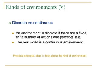 Kinds of environments (V)

  Discrete vs continuous

     An environment is discrete if there are a fixed,
     finite number of actions and percepts in it.
     The real world is a continuous environment.


   Practical exercise, step 1: think about the kind of environment
 