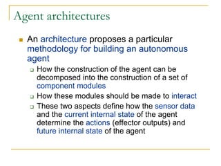 Agent architectures
  An architecture proposes a particular
  methodology for building an autonomous
  agent
    How the construction of the agent can be
    decomposed into the construction of a set of
    component modules
    How these modules should be made to interact
    These two aspects define how the sensor data
    and the current internal state of the agent
    determine the actions (effector outputs) and
    future internal state of the agent
 