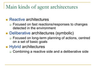Main kinds of agent architectures

 Reactive architectures
   Focused on fast reactions/responses to changes
   detected in the environment
 Deliberative architectures (symbolic)
   Focused on long-term planning of actions, centred
   on a set of basic goals
 Hybrid architectures
   Combining a reactive side and a deliberative side
 