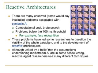 Reactive Architectures
  There are many unsolved (some would say
  insoluble) problems associated with
  symbolic AI
     Computational cost, brute search
     Problems below the 100 ms threshold
         For example, face recognition
  These problems have led some researchers to question the
  viability of the whole paradigm, and to the development of
  reactive architectures
  Although united by a belief that the assumptions
  underpinning mainstream AI are in some sense wrong,
  reactive agent researchers use many different techniques
 
