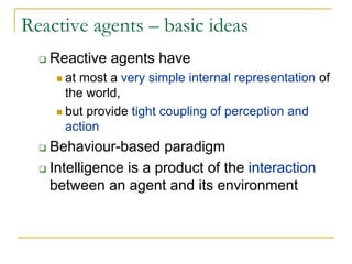 Reactive agents – basic ideas
   Reactive agents have
     at most a very simple internal representation of
     the world,
     but provide tight coupling of perception and
     action
   Behaviour-based paradigm
   Intelligence is a product of the interaction
   between an agent and its environment
 