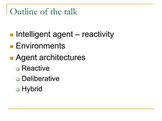 Outline of the talk

 Intelligent agent – reactivity
 Environments
 Agent architectures
   Reactive
   Deliberative
   Hybrid
 
