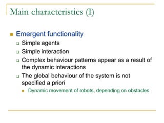 Main characteristics (I)

 Emergent functionality
   Simple agents
   Simple interaction
   Complex behaviour patterns appear as a result of
   the dynamic interactions
   The global behaviour of the system is not
   specified a priori
     Dynamic movement of robots, depending on obstacles
 