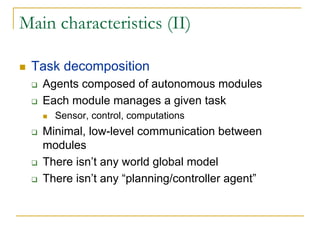 Main characteristics (II)

 Task decomposition
   Agents composed of autonomous modules
   Each module manages a given task
     Sensor, control, computations
   Minimal, low-level communication between
   modules
   There isn’t any world global model
   There isn’t any “planning/controller agent”
 
