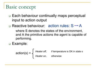 Basic concept
  Each behaviour continually maps perceptual
  input to action output
  Reactive behaviour: action rules: S                      A
    where S denotes the states of the environment,
    and A the primitive actions the agent is capable of
    performing.
  Example:
                  Heater off,   if temperature is OK in state s
    action(s) =
                  Heater on,    otherwise
 