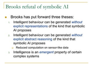 Brooks refutal of symbolic AI
      Brooks has put forward three theses:
 1.    Intelligent behaviour can be generated without
       explicit representations of the kind that symbolic
       AI proposes
 2.    Intelligent behaviour can be generated without
       explicit abstract reasoning of the kind that
       symbolic AI proposes
         Reduced computation on sensor-like data
 3.    Intelligence is an emergent property of certain
       complex systems
 