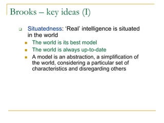Brooks – key ideas (I)
    Situatedness: ‘Real’ intelligence is situated
    in the world
      The world is its best model
      The world is always up-to-date
      A model is an abstraction, a simplification of
      the world, considering a particular set of
      characteristics and disregarding others
 