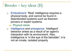 Brooks – key ideas (II)
   Embodiment: ‘Real’ intelligence requires a
   physical body, and cannot be found in
   disembodied systems such as theorem
   provers or expert systems
    Physical robots
   Intelligence and emergence: ‘Intelligent’
   behavior arises as a result of an agent’s
   interaction with its environment. Also,
   intelligence is ‘in the eye of the beholder’; it is
   not an innate, isolated property
 