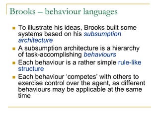 Brooks – behaviour languages
  To illustrate his ideas, Brooks built some
  systems based on his subsumption
  architecture
  A subsumption architecture is a hierarchy
  of task-accomplishing behaviours
  Each behaviour is a rather simple rule-like
  structure
  Each behaviour ‘competes’ with others to
  exercise control over the agent, as different
  behaviours may be applicable at the same
  time
 