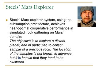 Steels’ Mars Explorer

 Steels’ Mars explorer system, using the
 subsumption architecture, achieves
 near-optimal cooperative performance in
 simulated ‘rock gathering on Mars’
 domain:
 The objective is to explore a distant
 planet, and in particular, to collect
 sample of a precious rock. The location
 of the samples is not known in advance,
 but it is known that they tend to be
 clustered.
 