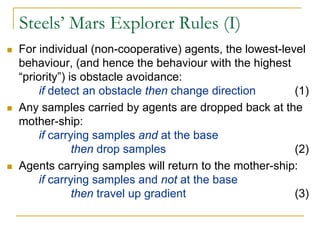 Steels’ Mars Explorer Rules (I)
For individual (non-cooperative) agents, the lowest-level
behaviour, (and hence the behaviour with the highest
“priority”) is obstacle avoidance:
     if detect an obstacle then change direction       (1)
Any samples carried by agents are dropped back at the
mother-ship:
     if carrying samples and at the base
             then drop samples                         (2)
Agents carrying samples will return to the mother-ship:
     if carrying samples and not at the base
             then travel up gradient                   (3)
 