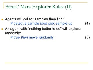 Steels’ Mars Explorer Rules (II)

Agents will collect samples they find:
   if detect a sample then pick sample up           (4)
An agent with “nothing better to do” will explore
randomly:
   if true then move randomly                       (5)
 