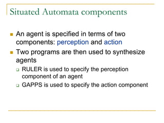 Situated Automata components

 An agent is specified in terms of two
 components: perception and action
 Two programs are then used to synthesize
 agents
  RULER is used to specify the perception
  component of an agent
  GAPPS is used to specify the action component
 