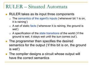 RULER – Situated Automata
 RULER takes as its input three components
   The semantics of the agent's inputs (‘whenever bit 1 is on,
   it is raining’)
   A set of static facts (‘whenever it is raining, the ground is
   wet’)
   A specification of the state transitions of the world (‘if the
   ground is wet, it stays wet until the sun comes out’).
 The programmer then specifies the desired
 semantics for the output (‘if this bit is on, the ground
 is wet’)
 The compiler designs a circuit whose output will
 have the correct semantics
 