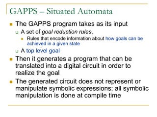 GAPPS – Situated Automata
 The GAPPS program takes as its input
  A set of goal reduction rules,
    Rules that encode information about how goals can be
    achieved in a given state
  A top level goal
 Then it generates a program that can be
 translated into a digital circuit in order to
 realize the goal
 The generated circuit does not represent or
 manipulate symbolic expressions; all symbolic
 manipulation is done at compile time
 