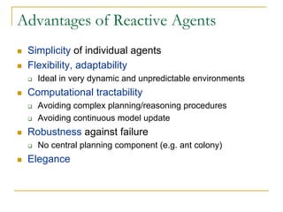 Advantages of Reactive Agents
 Simplicity of individual agents
 Flexibility, adaptability
   Ideal in very dynamic and unpredictable environments
 Computational tractability
   Avoiding complex planning/reasoning procedures
   Avoiding continuous model update
 Robustness against failure
   No central planning component (e.g. ant colony)
 Elegance
 