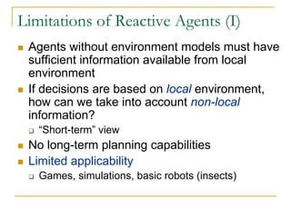 Limitations of Reactive Agents (I)
 Agents without environment models must have
 sufficient information available from local
 environment
 If decisions are based on local environment,
 how can we take into account non-local
 information?
   “Short-term” view
 No long-term planning capabilities
 Limited applicability
   Games, simulations, basic robots (insects)
 