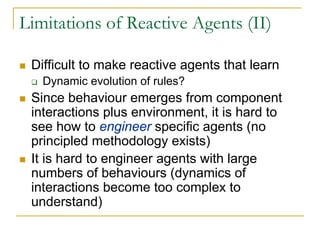 Limitations of Reactive Agents (II)

 Difficult to make reactive agents that learn
   Dynamic evolution of rules?
 Since behaviour emerges from component
 interactions plus environment, it is hard to
 see how to engineer specific agents (no
 principled methodology exists)
 It is hard to engineer agents with large
 numbers of behaviours (dynamics of
 interactions become too complex to
 understand)
 