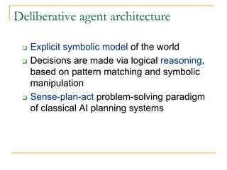 Deliberative agent architecture

   Explicit symbolic model of the world
   Decisions are made via logical reasoning,
   based on pattern matching and symbolic
   manipulation
   Sense-plan-act problem-solving paradigm
   of classical AI planning systems
 
