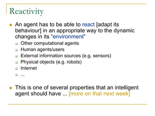 Reactivity
 An agent has to be able to react [adapt its
 behaviour] in an appropriate way to the dynamic
 changes in its “environment”
   Other computational agents
   Human agents/users
   External information sources (e.g. sensors)
   Physical objects (e.g. robots)
   Internet
   ...

 This is one of several properties that an intelligent
 agent should have ... [more on that next week]
 