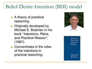 Belief-Desire-Intention (BDI) model
    A theory of practical
    reasoning.
    Originally developed by
    Michael E. Bratman in his
    book ”Intentions, Plans,
    and Practical Reason”,
    (1987).
    Concentrates in the roles
    of the intentions in
    practical reasoning.
 