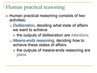 Human practical reasoning
 Human practical reasoning consists of two
 activities:
   Deliberation, deciding what state of affairs
   we want to achieve
     the outputs of deliberation are intentions
   Means-ends reasoning, deciding how to
   achieve these states of affairs
     the outputs of means-ends reasoning are
     plans
 
