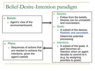 Belief-Desire-Intention paradigm
                               Desires:
Beliefs:                          Follow from the beliefs.
                                  Desires can be unrealistic
  Agent’s view of the             and inconsistent.
  environment/world.           Goals:
                                  A subset of the desires.
                                  Realistic and consistent.
                                  Determine potential
                                  processing.
Plans:                         Intentions:
                                  A subset of the goals. A
   Sequences of actions that
                                  goal becomes an
   are needed to achieve the      intention when an agent
   intentions, given the          decides to commit to it
   agent’s beliefs                (e.g. by assigning
                                  priorities to goals)
 
