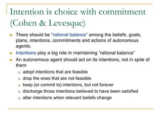 Intention is choice with commitment
(Cohen & Levesque)
 There should be ”rational balance” among the beliefs, goals,
 plans, intentions, commitments and actions of autonomous
 agents.
 Intentions play a big role in maintaining ”rational balance”
 An autonomous agent should act on its intentions, not in spite of
 them
     adopt intentions that are feasible
     drop the ones that are not feasible
     keep (or commit to) intentions, but not forever
     discharge those intentions believed to have been satisfied
     alter intentions when relevant beliefs change
 