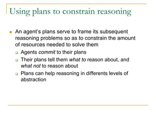 Using plans to constrain reasoning

 An agent’s plans serve to frame its subsequent
 reasoning problems so as to constrain the amount
 of resources needed to solve them
    Agents commit to their plans
    Their plans tell them what to reason about, and
    what not to reason about
    Plans can help reasoning in differents levels of
    abstraction
 