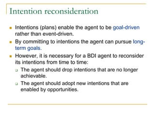 Intention reconsideration
 Intentions (plans) enable the agent to be goal-driven
 rather than event-driven.
 By committing to intentions the agent can pursue long-
 term goals.
 However, it is necessary for a BDI agent to reconsider
 its intentions from time to time:
    The agent should drop intentions that are no longer
    achievable.
    The agent should adopt new intentions that are
    enabled by opportunities.
 