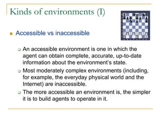 Kinds of environments (I)

 Accessible vs inaccessible

   An accessible environment is one in which the
   agent can obtain complete, accurate, up-to-date
   information about the environment’s state.
   Most moderately complex environments (including,
   for example, the everyday physical world and the
   Internet) are inaccessible.
   The more accessible an environment is, the simpler
   it is to build agents to operate in it.
 