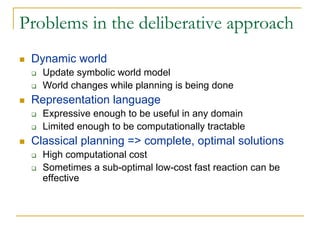 Problems in the deliberative approach
 Dynamic world
   Update symbolic world model
   World changes while planning is being done
 Representation language
   Expressive enough to be useful in any domain
   Limited enough to be computationally tractable
 Classical planning => complete, optimal solutions
   High computational cost
   Sometimes a sub-optimal low-cost fast reaction can be
   effective
 