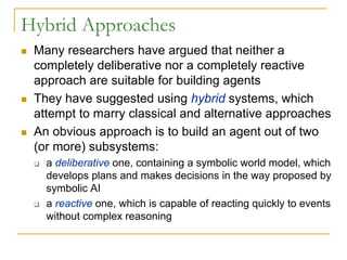 Hybrid Approaches
 Many researchers have argued that neither a
 completely deliberative nor a completely reactive
 approach are suitable for building agents
 They have suggested using hybrid systems, which
 attempt to marry classical and alternative approaches
 An obvious approach is to build an agent out of two
 (or more) subsystems:
   a deliberative one, containing a symbolic world model, which
   develops plans and makes decisions in the way proposed by
   symbolic AI
   a reactive one, which is capable of reacting quickly to events
   without complex reasoning
 