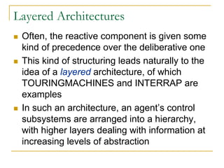 Layered Architectures
 Often, the reactive component is given some
 kind of precedence over the deliberative one
 This kind of structuring leads naturally to the
 idea of a layered architecture, of which
 TOURINGMACHINES and INTERRAP are
 examples
 In such an architecture, an agent’s control
 subsystems are arranged into a hierarchy,
 with higher layers dealing with information at
 increasing levels of abstraction
 
