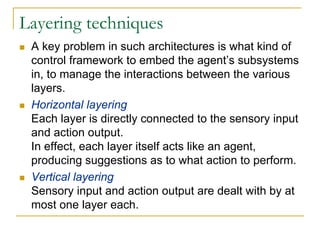 Layering techniques
 A key problem in such architectures is what kind of
 control framework to embed the agent’s subsystems
 in, to manage the interactions between the various
 layers.
 Horizontal layering
 Each layer is directly connected to the sensory input
 and action output.
 In effect, each layer itself acts like an agent,
 producing suggestions as to what action to perform.
 Vertical layering
 Sensory input and action output are dealt with by at
 most one layer each.
 