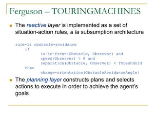 Ferguson – TOURINGMACHINES
 The reactive layer is implemented as a set of
 situation-action rules, a la subsumption architecture

 rule-1: obstacle-avoidance
     if
            is-in-front(Obstacle, Observer) and
            speed(Observer) > 0 and
            separation(Obstacle, Observer) < ThreshHold
     then
            change-orientation(ObstacleAvoidanceAngle)

 The planning layer constructs plans and selects
 actions to execute in order to achieve the agent’s
 goals
 