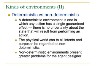 Kinds of environments (II)
  Deterministic vs non-deterministic
     A deterministic environment is one in
     which any action has a single guaranteed
     effect — there is no uncertainty about the
     state that will result from performing an
     action.
     The physical world can to all intents and
     purposes be regarded as non-
     deterministic.
     Non-deterministic environments present
     greater problems for the agent designer.
 