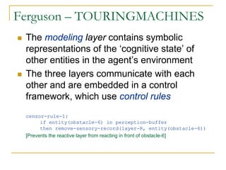 Ferguson – TOURINGMACHINES
 The modeling layer contains symbolic
 representations of the ‘cognitive state’ of
 other entities in the agent’s environment
 The three layers communicate with each
 other and are embedded in a control
 framework, which use control rules
 censor-rule-1:
       if entity(obstacle-6) in perception-buffer
       then remove-sensory-record(layer-R, entity(obstacle-6))
 [Prevents the reactive layer from reacting in front of obstacle-6]
 