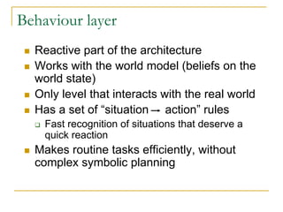 Behaviour layer
  Reactive part of the architecture
  Works with the world model (beliefs on the
  world state)
  Only level that interacts with the real world
  Has a set of “situation action” rules
    Fast recognition of situations that deserve a
    quick reaction
  Makes routine tasks efficiently, without
  complex symbolic planning
 