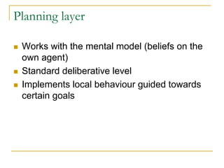 Planning layer

 Works with the mental model (beliefs on the
 own agent)
 Standard deliberative level
 Implements local behaviour guided towards
 certain goals
 