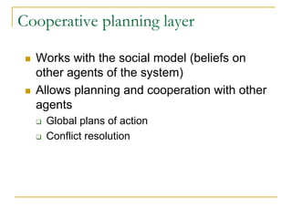 Cooperative planning layer

  Works with the social model (beliefs on
  other agents of the system)
  Allows planning and cooperation with other
  agents
    Global plans of action
    Conflict resolution
 