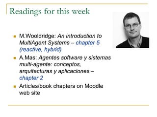 Readings for this week

  M.Wooldridge: An introduction to
  MultiAgent Systems – chapter 5
  (reactive, hybrid)
  A.Mas: Agentes software y sistemas
  multi-agente: conceptos,
  arquitecturas y aplicaciones –
  chapter 2
  Articles/book chapters on Moodle
  web site
 