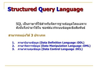 Structured Query Language

       SQL เป็นภาษาที่ใช้สำาหรับจัดการฐานข้อมูลโดยเฉพาะ
       ดังนั้นจึงนำามาใช้ใน ซอฟต์แวร์ระบบข้อมูลเชิงสัมพันธ์

สามารถแบ่งได้ 3 ประเภท

  1.    ภาษานิยามข้อมูล (Data Definition Language :DDL)
  2.    ภาษาจัดการข้อมูล (Data Manipulation Language :DML)
  3.    ภาษาควบคุมข้อมูล (Data Control Language :DCL)
 