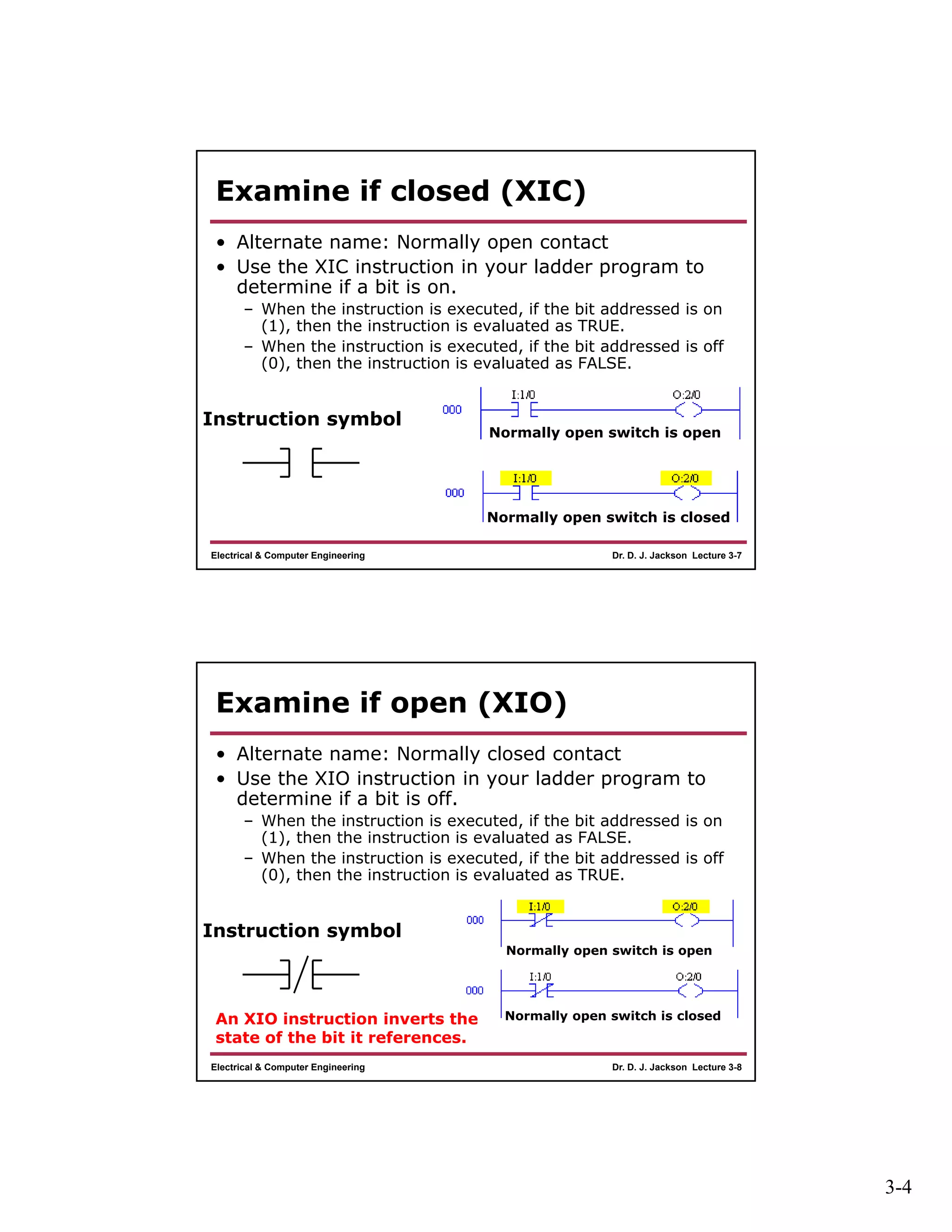 3-4
Dr. D. J. Jackson Lecture 3-7Electrical & Computer Engineering
Examine if closed (XIC)
• Alternate name: Normally open contact
• Use the XIC instruction in your ladder program to
determine if a bit is on.
– When the instruction is executed, if the bit addressed is on
(1), then the instruction is evaluated as TRUE.
– When the instruction is executed, if the bit addressed is off
(0), then the instruction is evaluated as FALSE.
Instruction symbol
Normally open switch is open
Normally open switch is closed
Dr. D. J. Jackson Lecture 3-8Electrical & Computer Engineering
Examine if open (XIO)
• Alternate name: Normally closed contact
• Use the XIO instruction in your ladder program to
determine if a bit is off.
– When the instruction is executed, if the bit addressed is on
(1), then the instruction is evaluated as FALSE.
– When the instruction is executed, if the bit addressed is off
(0), then the instruction is evaluated as TRUE.
Instruction symbol
Normally open switch is open
Normally open switch is closedAn XIO instruction inverts the
state of the bit it references.
 