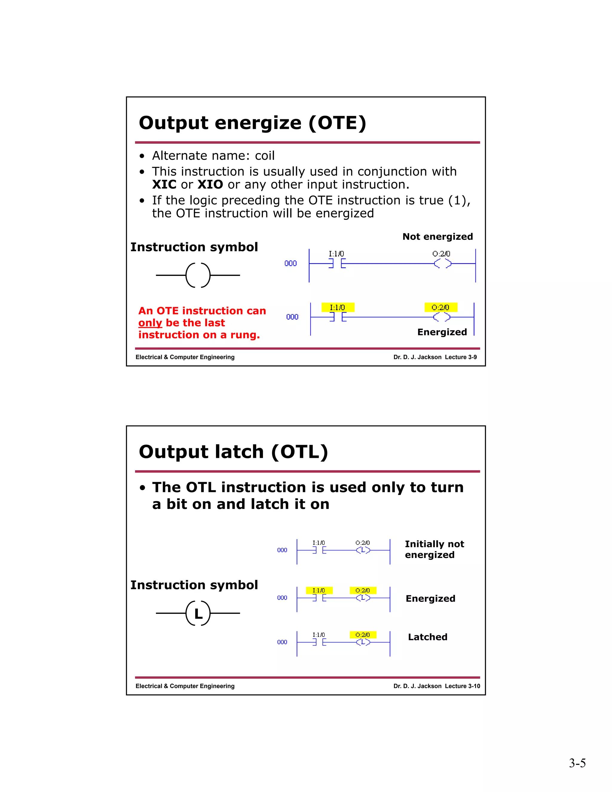 3-5
Dr. D. J. Jackson Lecture 3-9Electrical & Computer Engineering
Output energize (OTE)
• Alternate name: coil
• This instruction is usually used in conjunction with
XIC or XIO or any other input instruction.
• If the logic preceding the OTE instruction is true (1),
the OTE instruction will be energized
Instruction symbol
Not energized
Energized
An OTE instruction can
only be the last
instruction on a rung.
Dr. D. J. Jackson Lecture 3-10Electrical & Computer Engineering
Output latch (OTL)
• The OTL instruction is used only to turn
a bit on and latch it on
Instruction symbol
L
Initially not
energized
Energized
Latched
 