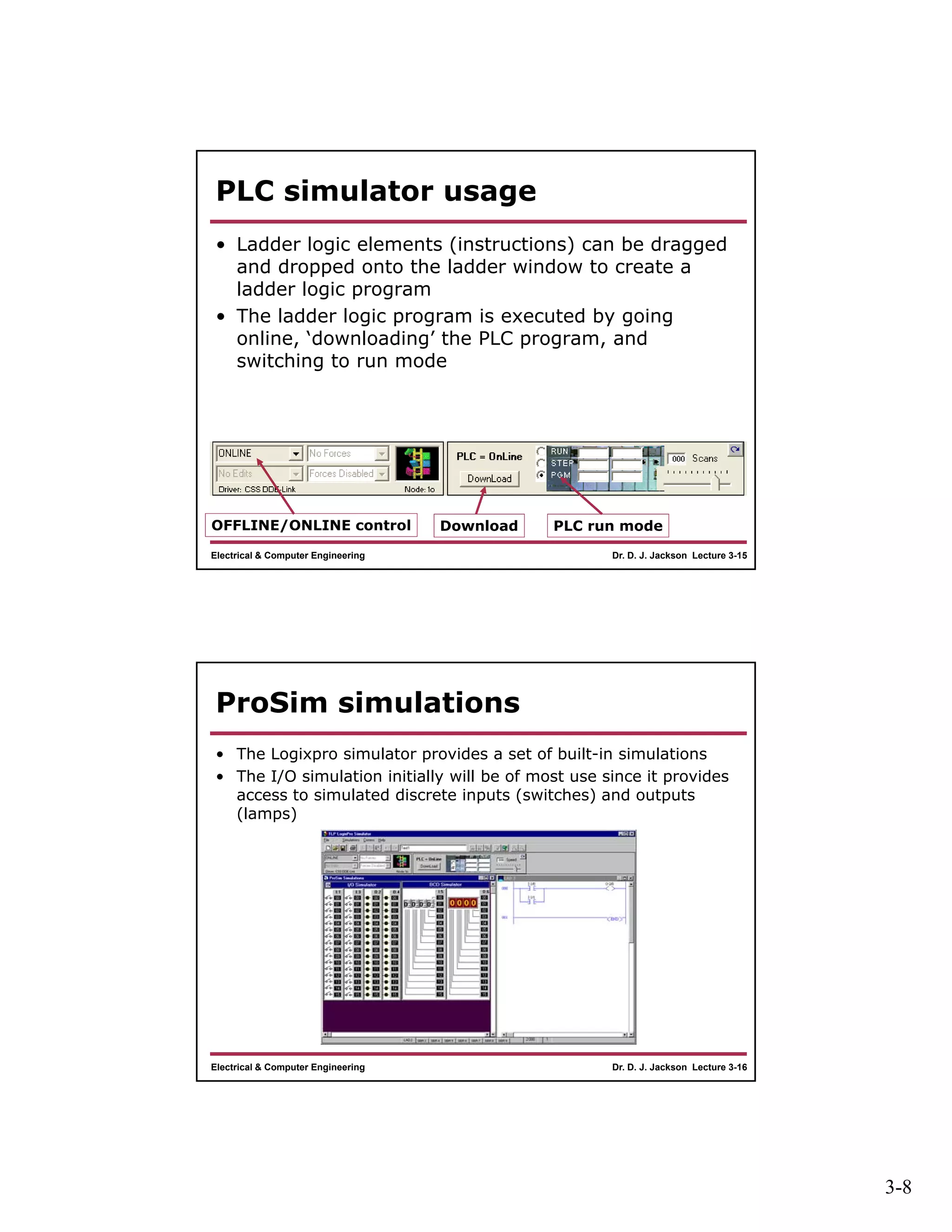 3-8
Dr. D. J. Jackson Lecture 3-15Electrical & Computer Engineering
PLC simulator usage
• Ladder logic elements (instructions) can be dragged
and dropped onto the ladder window to create a
ladder logic program
• The ladder logic program is executed by going
online, ‘downloading’ the PLC program, and
switching to run mode
OFFLINE/ONLINE control Download PLC run mode
Dr. D. J. Jackson Lecture 3-16Electrical & Computer Engineering
ProSim simulations
• The Logixpro simulator provides a set of built-in simulations
• The I/O simulation initially will be of most use since it provides
access to simulated discrete inputs (switches) and outputs
(lamps)
 