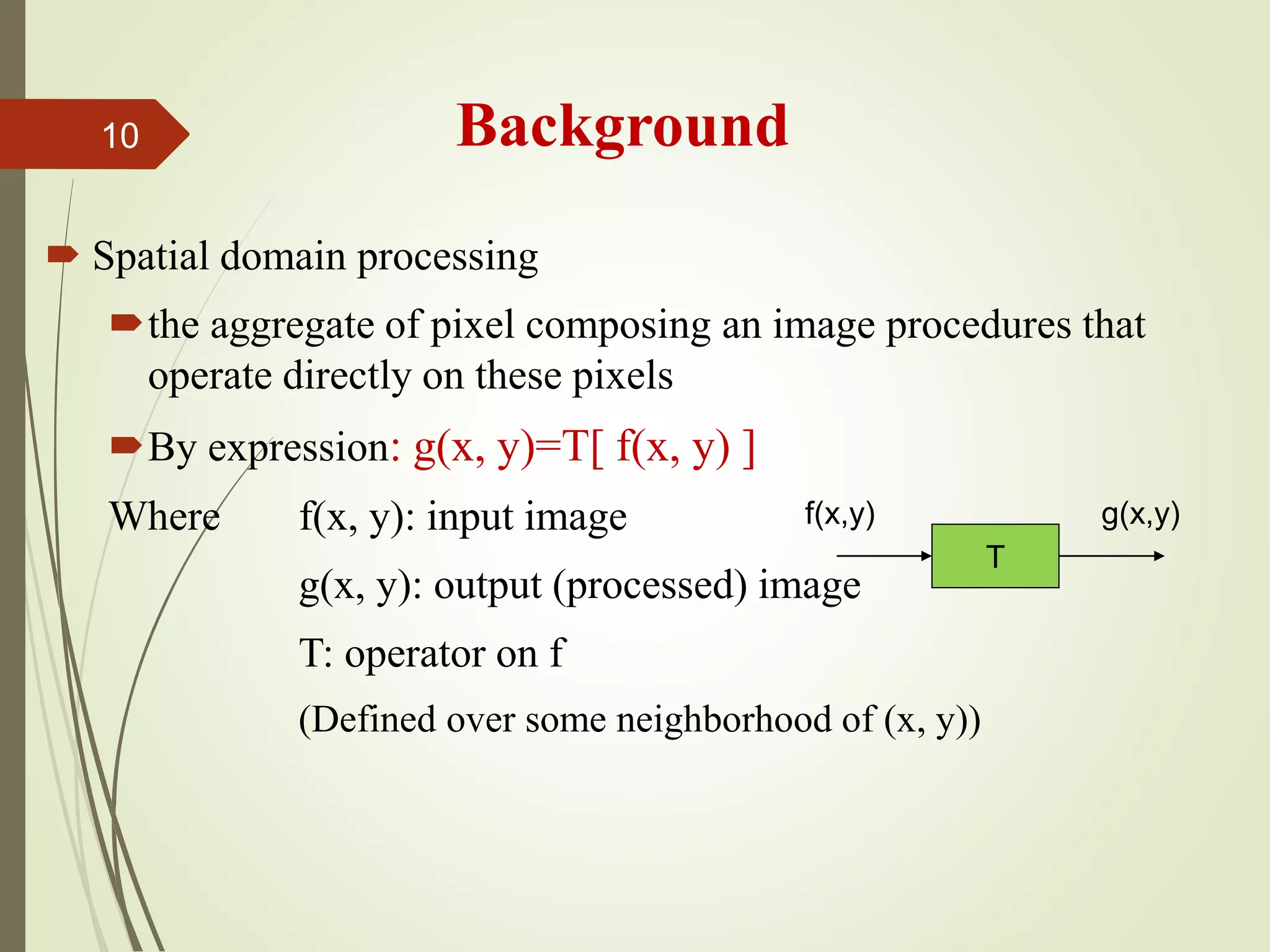 Background
 Spatial domain processing
the aggregate of pixel composing an image procedures that
operate directly on these pixels
By expression: g(x, y)=T[ f(x, y) ]
Where f(x, y): input image
g(x, y): output (processed) image
T: operator on f
(Defined over some neighborhood of (x, y))
T
f(x,y) g(x,y)
10
 