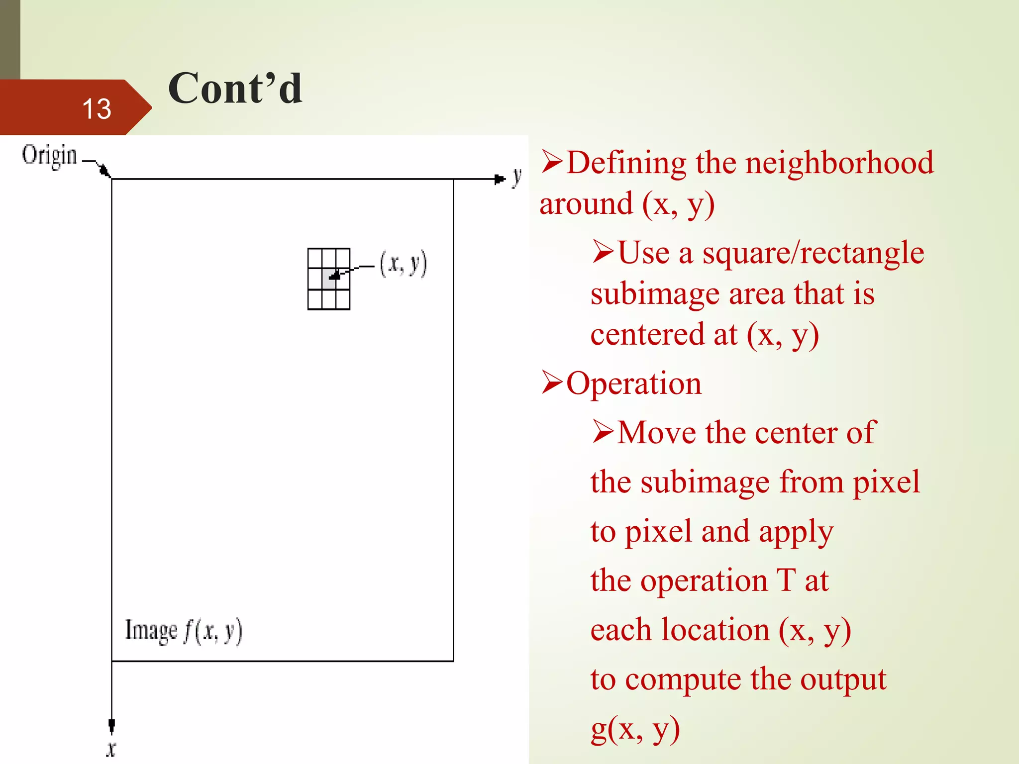 Cont’d13
Defining the neighborhood
around (x, y)
Use a square/rectangle
subimage area that is
centered at (x, y)
Operation
Move the center of
the subimage from pixel
to pixel and apply
the operation T at
each location (x, y)
to compute the output
g(x, y)
 